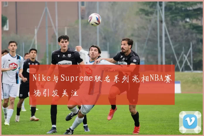 Nike与Supreme联名系列亮相NBA赛场引发关注