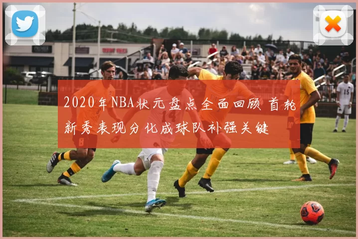 2020年NBA状元盘点全面回顾 首轮新秀表现分化成球队补强关键