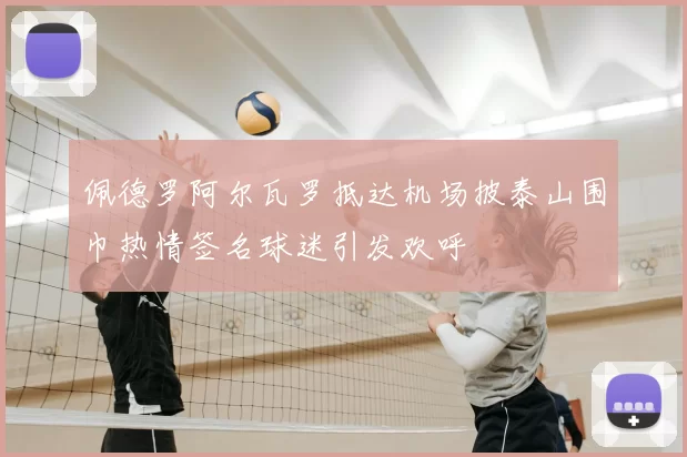佩德罗阿尔瓦罗抵达机场披泰山围巾热情签名球迷引发欢呼