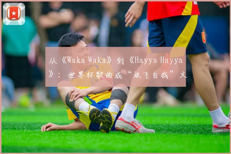 从《Waka Waka》到《Hayya Hayya》：世界杯歌曲成“放飞自我”文化符号