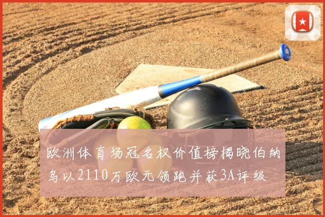 欧洲体育场冠名权价值榜揭晓伯纳乌以2110万欧元领跑并获3A评级