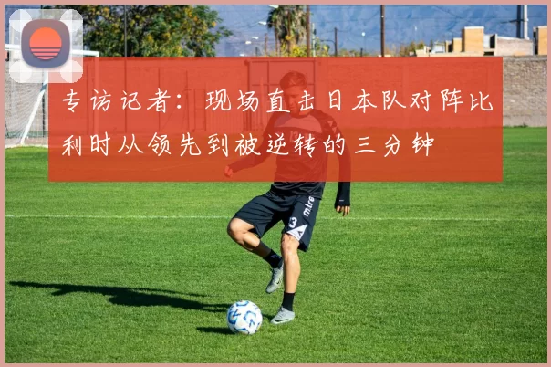 专访记者：现场直击日本队对阵比利时从领先到被逆转的三分钟
