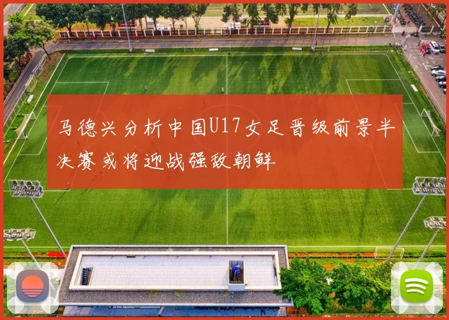 马德兴分析中国U17女足晋级前景半决赛或将迎战强敌朝鲜