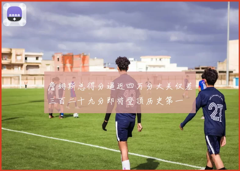 詹姆斯总得分逼近四万分大关仅差三百二十九分即将登顶历史第一