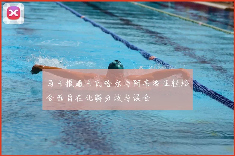 马卡报道卡瓦哈尔与阿韦洛亚轻松会面旨在化解分歧与误会