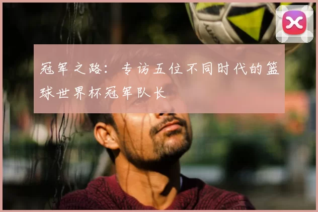冠军之路：专访五位不同时代的篮球世界杯冠军队长