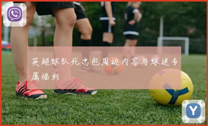 英超球队死忠包周边内容与球迷专属福利