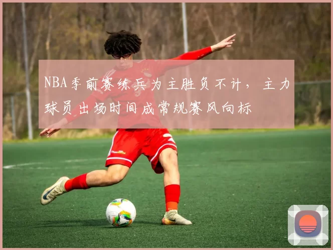 NBA季前赛练兵为主胜负不计，主力球员出场时间成常规赛风向标