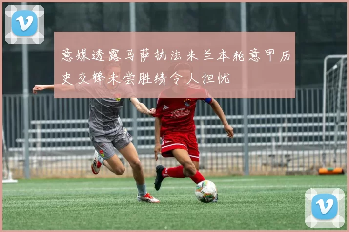 意媒透露马萨执法米兰本轮意甲历史交锋未尝胜绩令人担忧