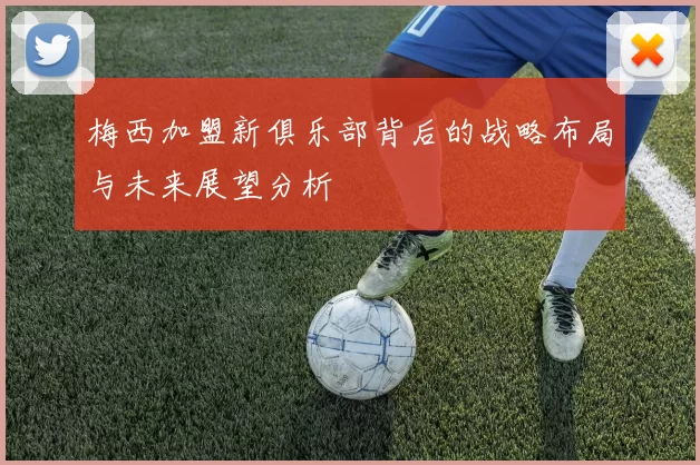 梅西加盟新俱乐部背后的战略布局与未来展望分析
