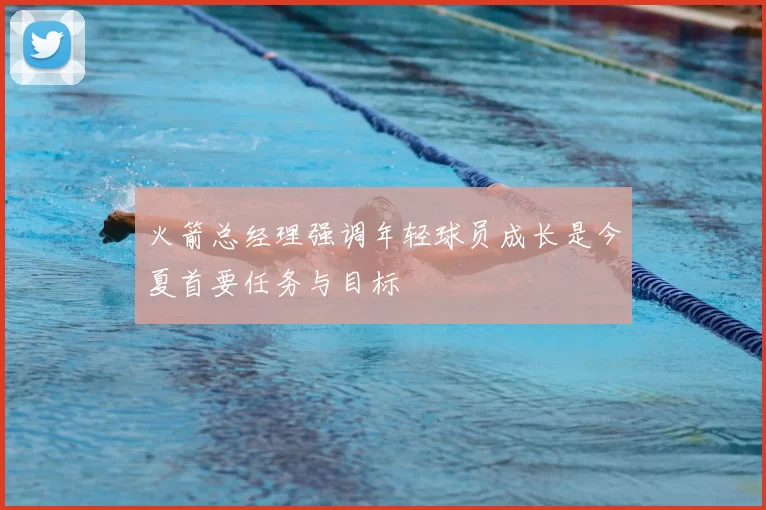 火箭总经理强调年轻球员成长是今夏首要任务与目标