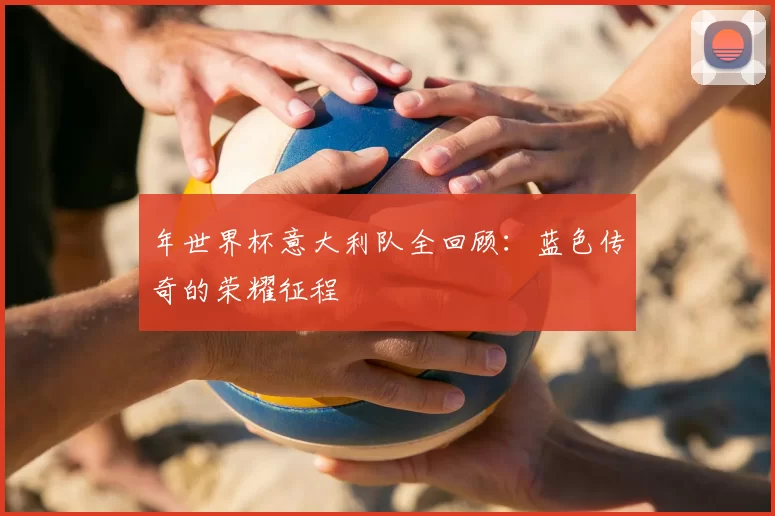 年世界杯意大利队全回顾：蓝色传奇的荣耀征程