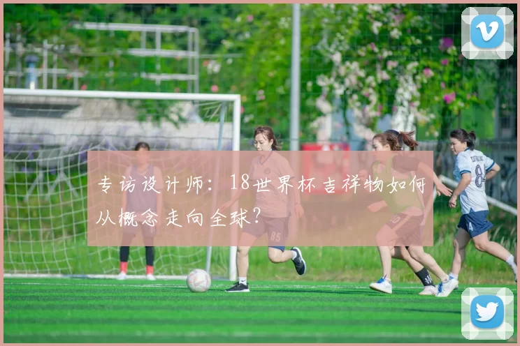 专访设计师:18世界杯吉祥物如何从概念走向全球?