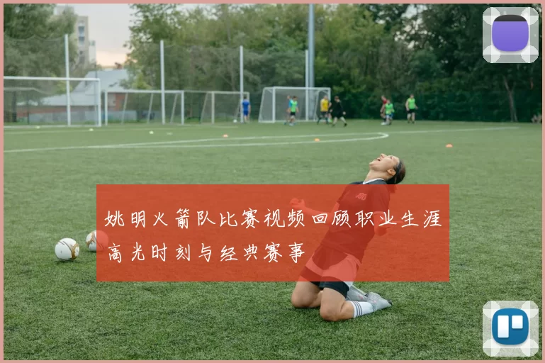 姚明火箭队比赛视频回顾职业生涯高光时刻与经典赛事