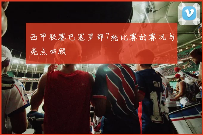 西甲联赛巴塞罗那7轮比赛的赛况与亮点回顾