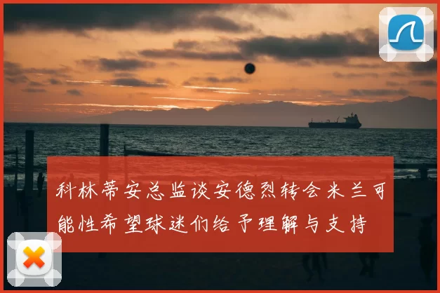 科林蒂安总监谈安德烈转会米兰可能性希望球迷们给予理解与支持