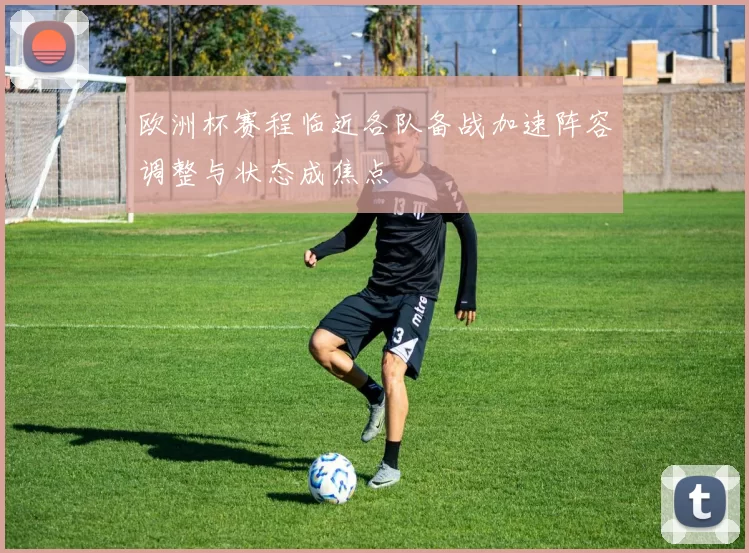 欧洲杯赛程临近各队备战加速阵容调整与状态成焦点
