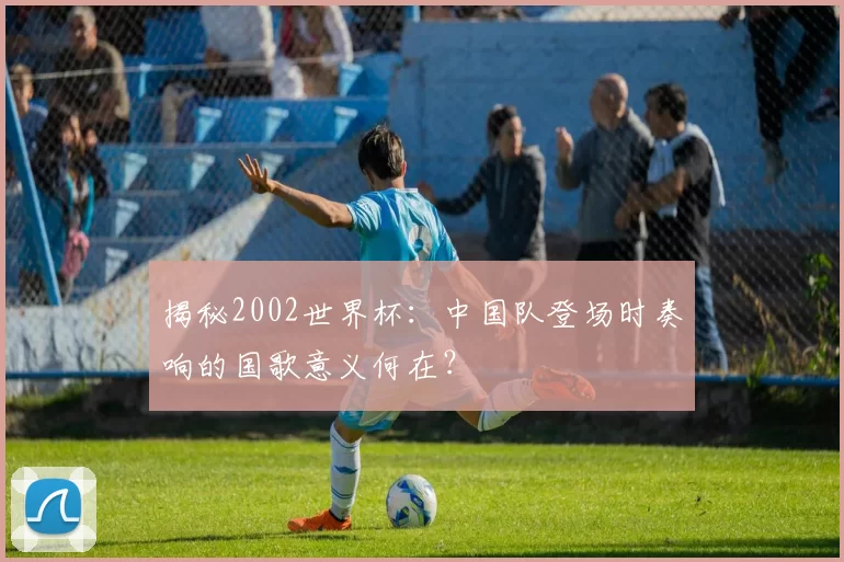 揭秘2002世界杯：中国队登场时奏响的国歌意义何在？