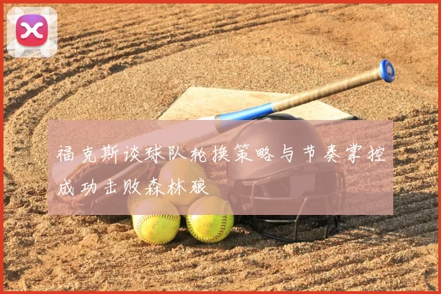 福克斯谈球队轮换策略与节奏掌控成功击败森林狼