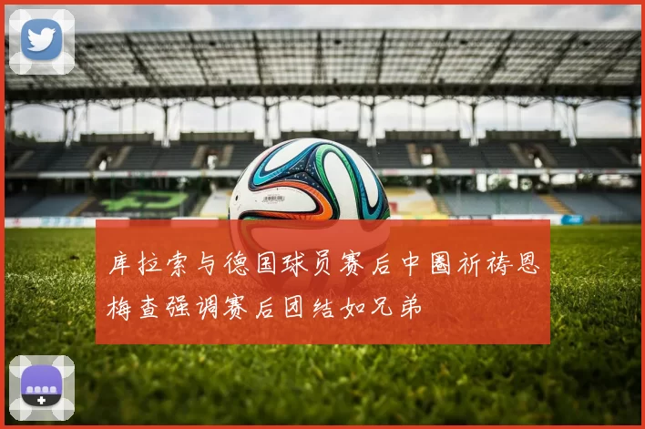 库拉索与德国球员赛后中圈祈祷恩梅查强调赛后团结如兄弟