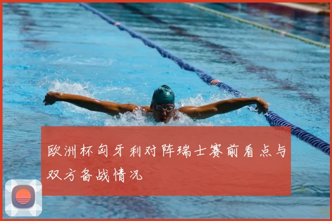 欧洲杯匈牙利对阵瑞士赛前看点与双方备战情况