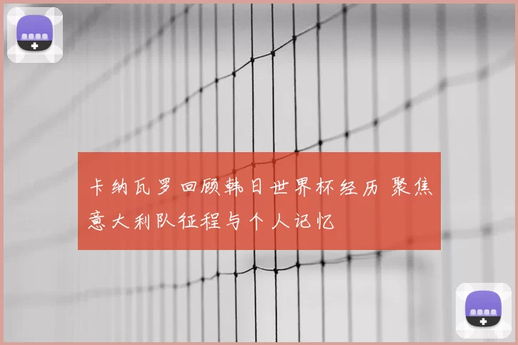 卡纳瓦罗回顾韩日世界杯经历 聚焦意大利队征程与个人记忆