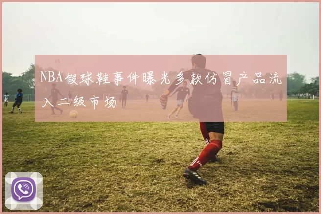 NBA假球鞋事件曝光多款仿冒产品流入二级市场
