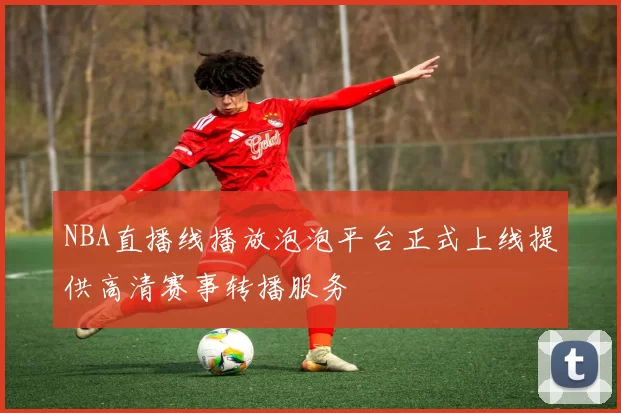 NBA直播线播放泡泡平台正式上线提供高清赛事转播服务