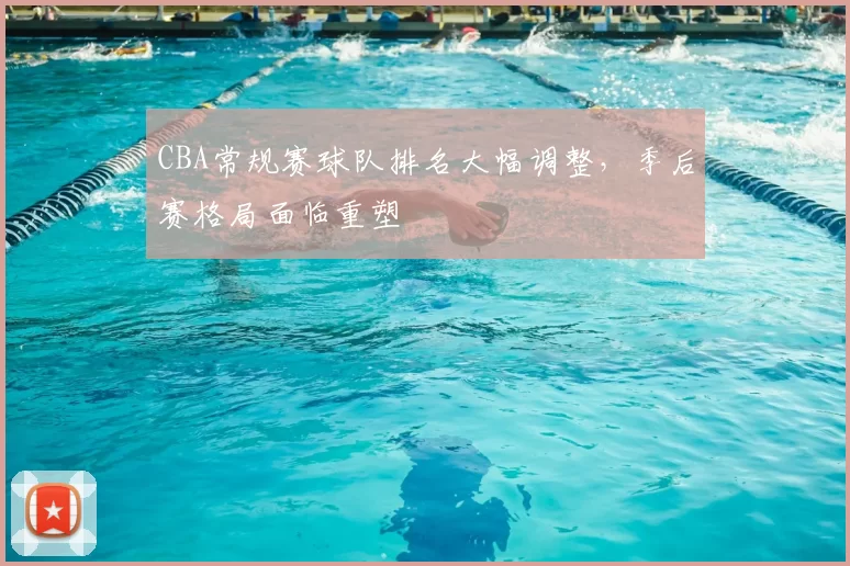 CBA常规赛球队排名大幅调整，季后赛格局面临重塑