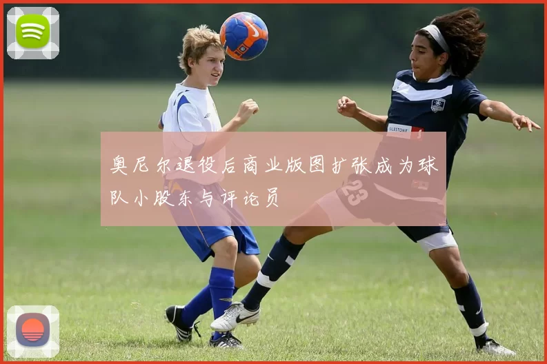 奥尼尔退役后商业版图扩张成为球队小股东与评论员