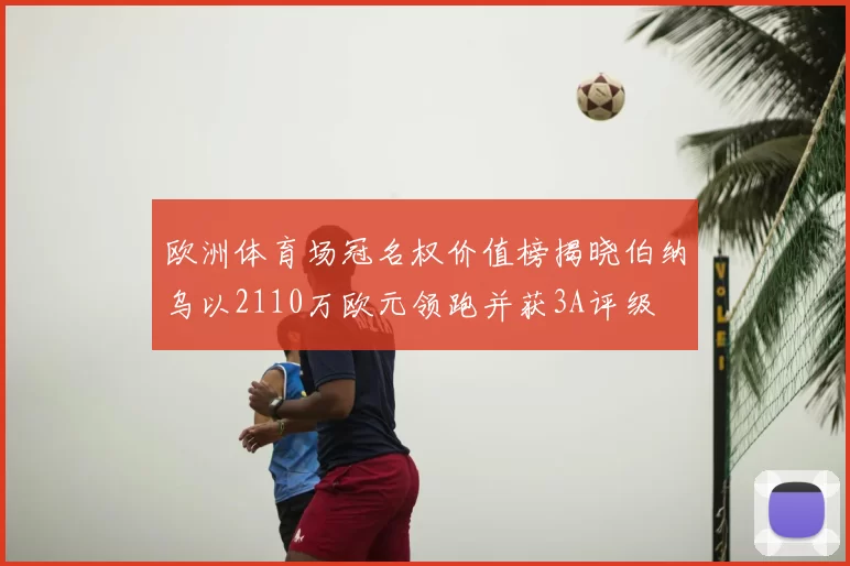 欧洲体育场冠名权价值榜揭晓伯纳乌以2110万欧元领跑并获3A评级