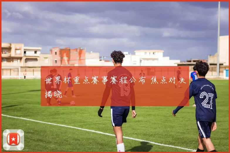 世界杯重点赛事赛程公布 焦点对决揭晓