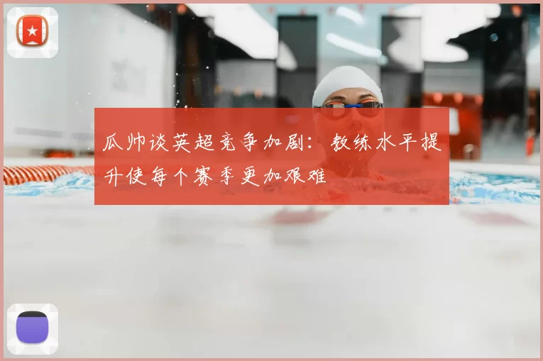 瓜帅谈英超竞争加剧：教练水平提升使每个赛季更加艰难