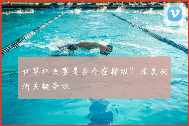 世界杯决赛是否存在操纵?深度剖析关键争议