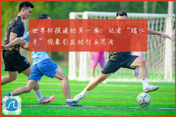 世界杯报道的另一面：记者“瞎忙乎”现象引发的行业思考