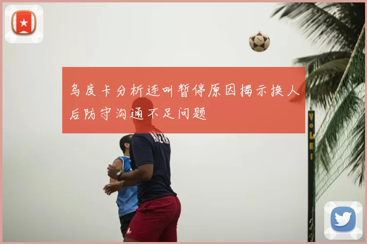 乌度卡分析连叫暂停原因揭示换人后防守沟通不足问题