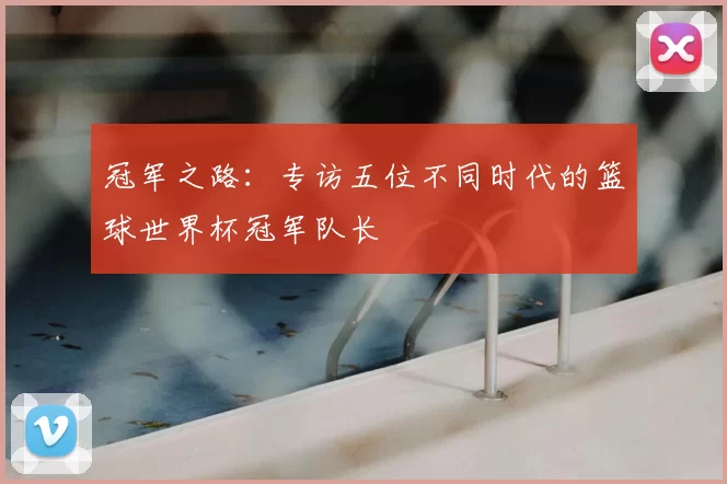 冠军之路：专访五位不同时代的篮球世界杯冠军队长