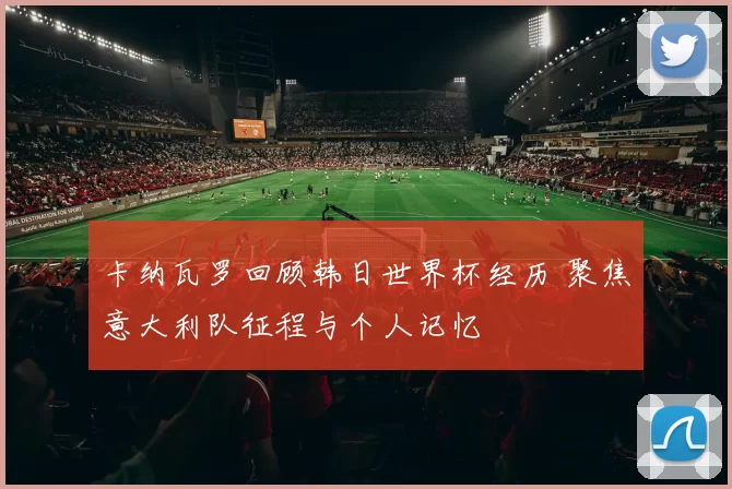 卡纳瓦罗回顾韩日世界杯经历 聚焦意大利队征程与个人记忆