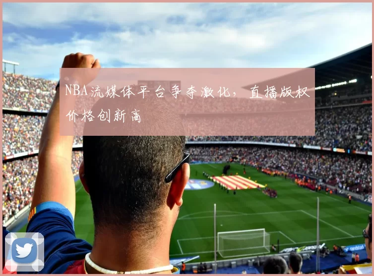 NBA流媒体平台争夺激化，直播版权价格创新高