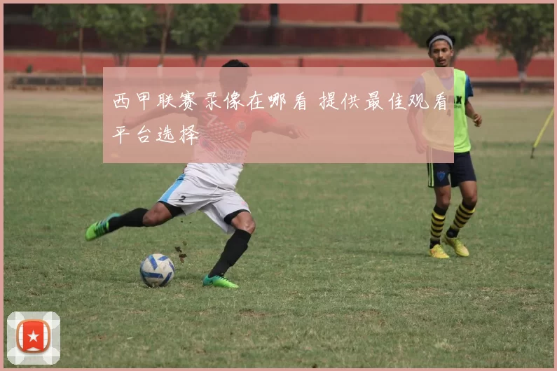 西甲联赛录像在哪看 提供最佳观看平台选择