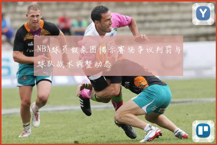 NBA球员假象图揭示赛场争议判罚与球队战术调整动态