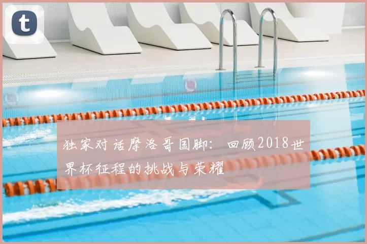 独家对话摩洛哥国脚:回顾2018世界杯征程的挑战与荣耀