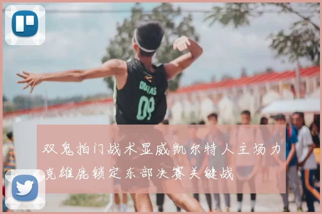 双鬼拍门战术显威凯尔特人主场力克雄鹿锁定东部决赛关键战