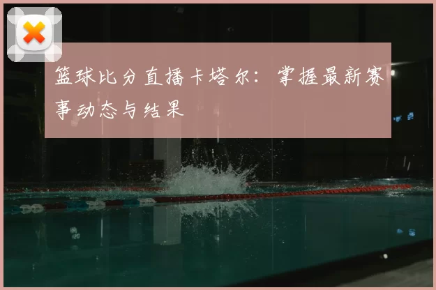篮球比分直播卡塔尔:掌握最新赛事动态与结果