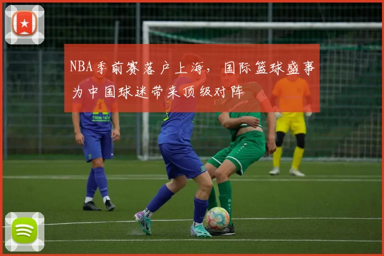 NBA季前赛落户上海,国际篮球盛事为中国球迷带来顶级对阵