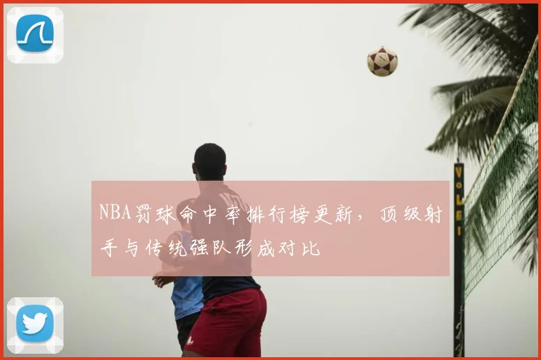 NBA罚球命中率排行榜更新，顶级射手与传统强队形成对比