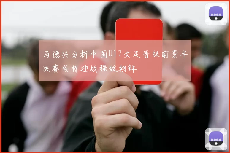 马德兴分析中国U17女足晋级前景半决赛或将迎战强敌朝鲜