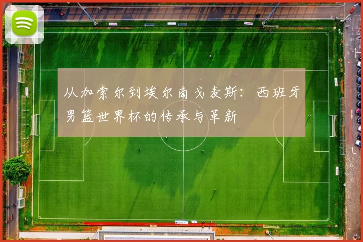 从加索尔到埃尔南戈麦斯:西班牙男篮世界杯的传承与革新
