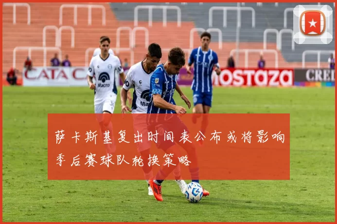 萨卡斯基复出时间表公布或将影响季后赛球队轮换策略