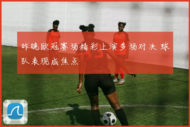 昨晚欧冠赛场精彩上演多场对决 球队表现成焦点
